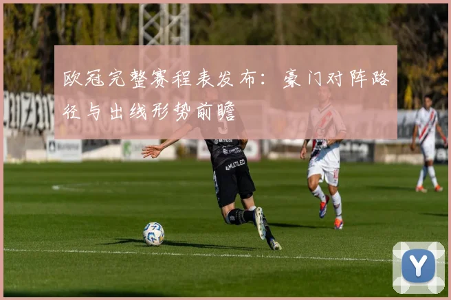 欧冠完整赛程表发布：豪门对阵路径与出线形势前瞻