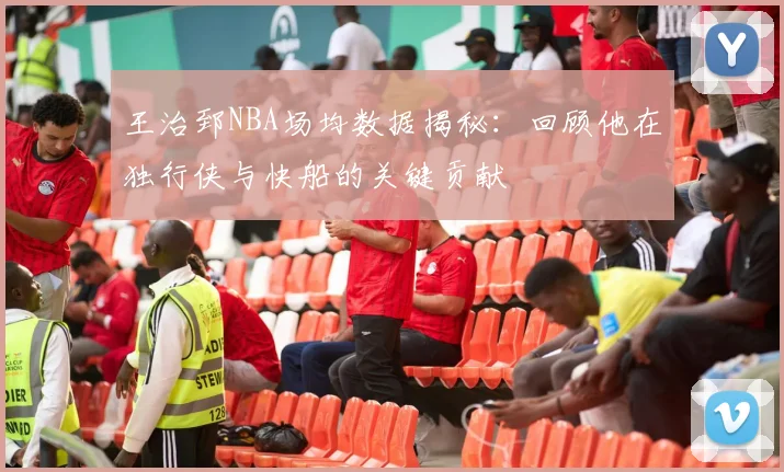 王治郅NBA场均数据揭秘:回顾他在独行侠与快船的关键贡献