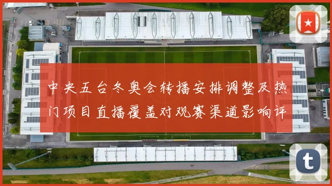中央五台冬奥会转播安排调整及热门项目直播覆盖对观赛渠道影响评估