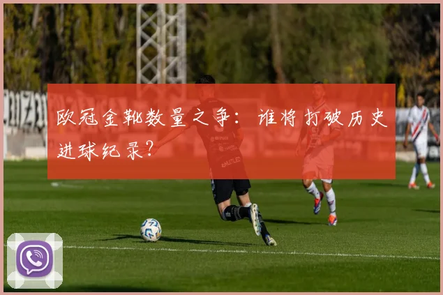 欧冠金靴数量之争：谁将打破历史进球纪录？