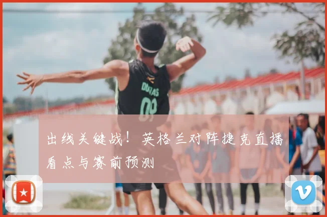 出线关键战!英格兰对阵捷克直播看点与赛前预测